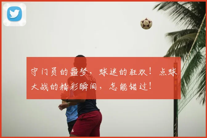 守门员的噩梦，球迷的狂欢！点球大战的精彩瞬间，怎能错过！