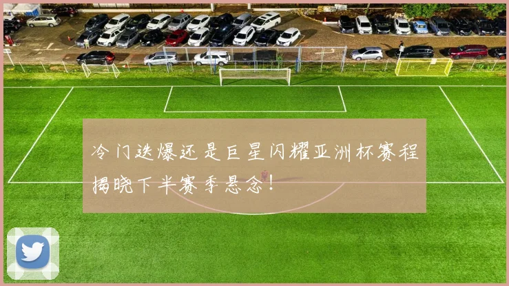 冷门迭爆还是巨星闪耀亚洲杯赛程揭晓下半赛季悬念！