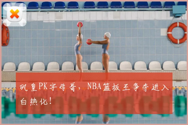 巩皇PK字母哥，NBA篮板王争夺进入白热化！